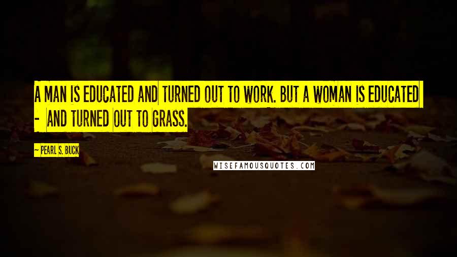 Pearl S. Buck Quotes: A man is educated and turned out to work. But a woman is educated  -  and turned out to grass.