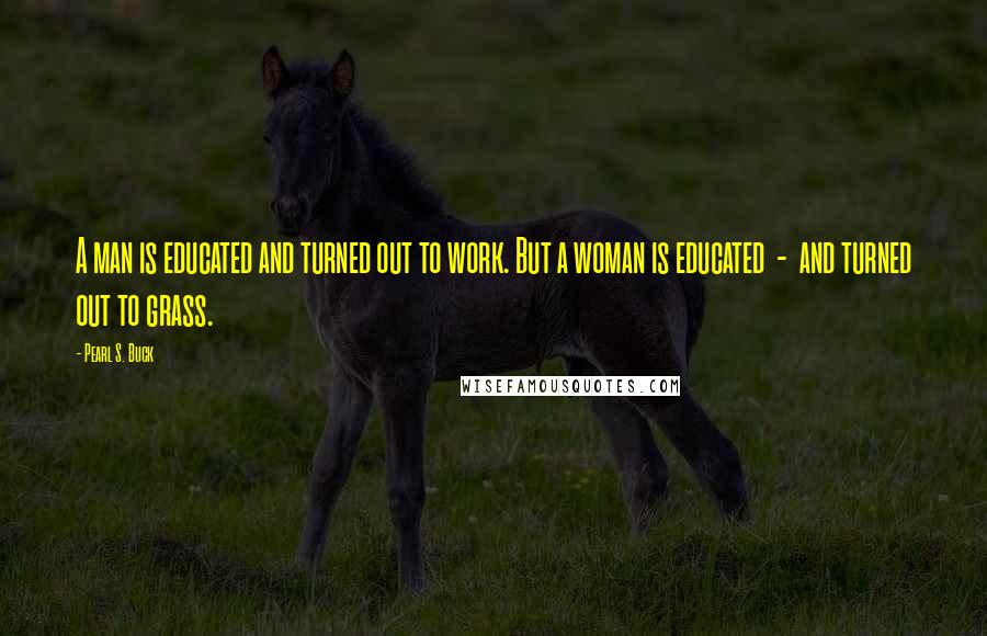 Pearl S. Buck Quotes: A man is educated and turned out to work. But a woman is educated  -  and turned out to grass.