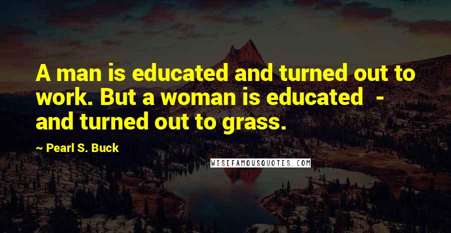 Pearl S. Buck Quotes: A man is educated and turned out to work. But a woman is educated  -  and turned out to grass.