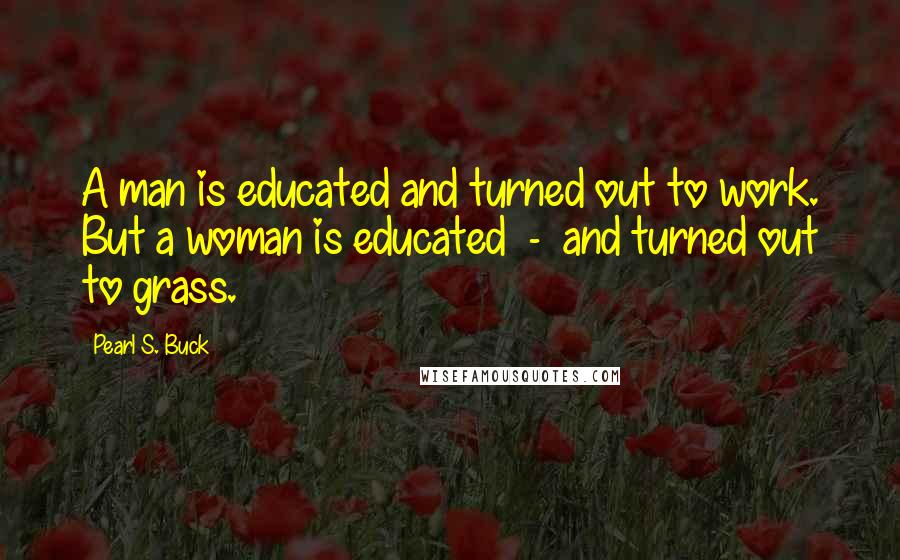 Pearl S. Buck Quotes: A man is educated and turned out to work. But a woman is educated  -  and turned out to grass.