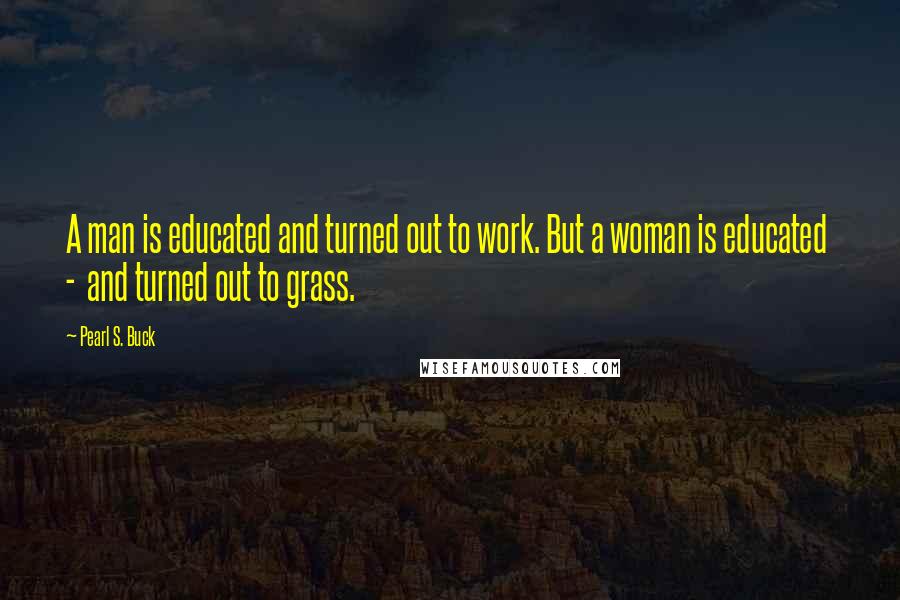 Pearl S. Buck Quotes: A man is educated and turned out to work. But a woman is educated  -  and turned out to grass.