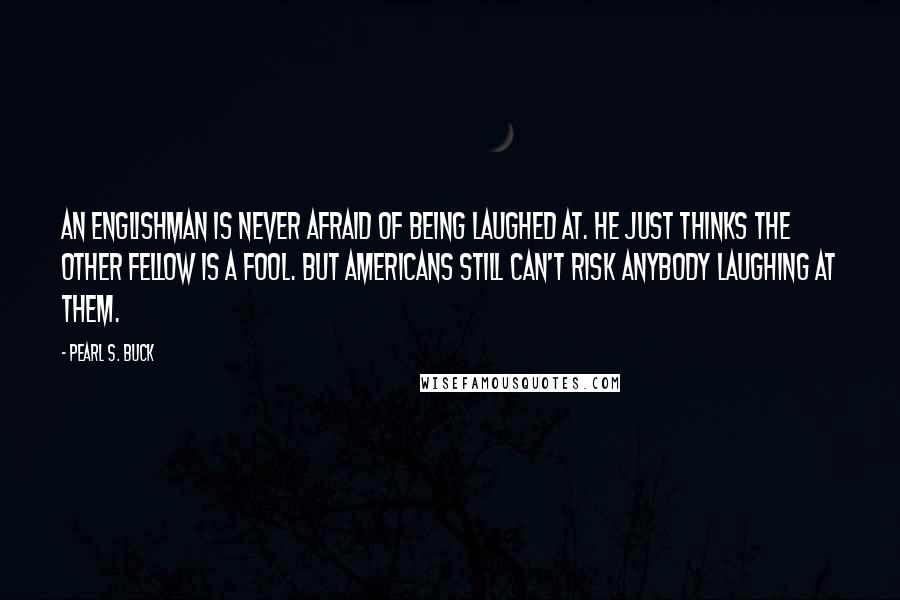 Pearl S. Buck Quotes: An Englishman is never afraid of being laughed at. He just thinks the other fellow is a fool. But Americans still can't risk anybody laughing at them.