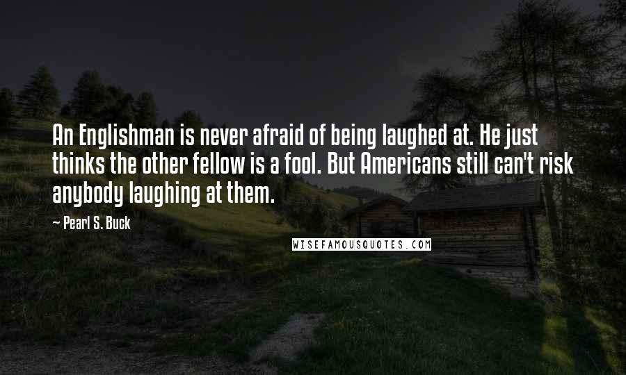 Pearl S. Buck Quotes: An Englishman is never afraid of being laughed at. He just thinks the other fellow is a fool. But Americans still can't risk anybody laughing at them.