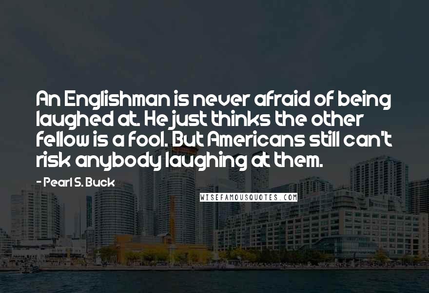Pearl S. Buck Quotes: An Englishman is never afraid of being laughed at. He just thinks the other fellow is a fool. But Americans still can't risk anybody laughing at them.