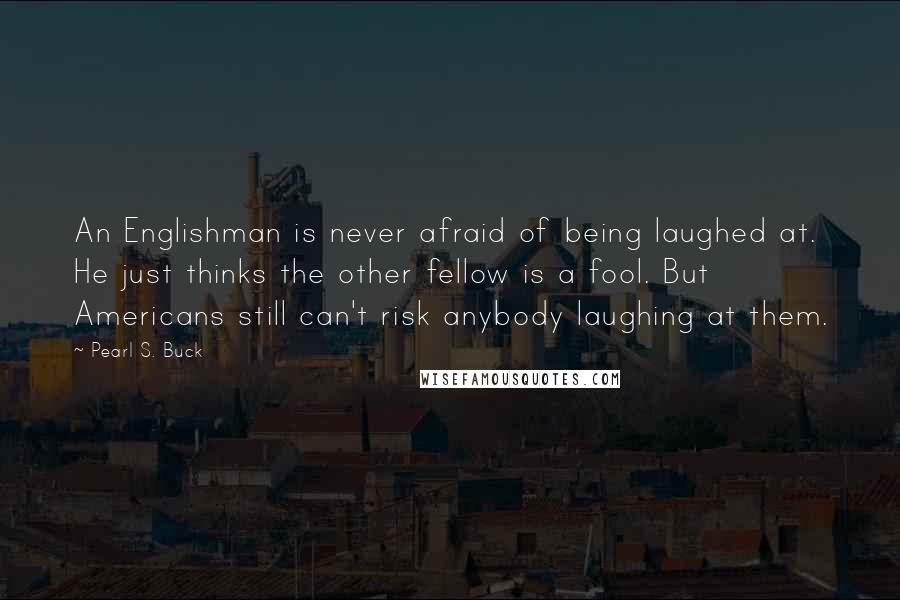 Pearl S. Buck Quotes: An Englishman is never afraid of being laughed at. He just thinks the other fellow is a fool. But Americans still can't risk anybody laughing at them.
