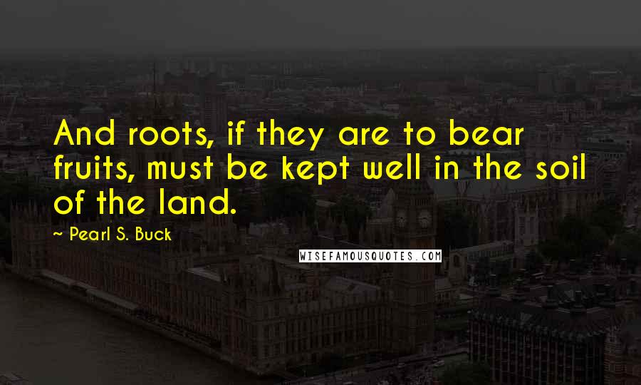 Pearl S. Buck Quotes: And roots, if they are to bear fruits, must be kept well in the soil of the land.