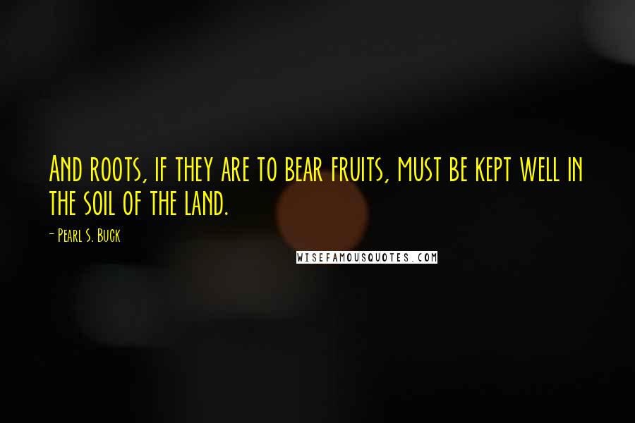 Pearl S. Buck Quotes: And roots, if they are to bear fruits, must be kept well in the soil of the land.