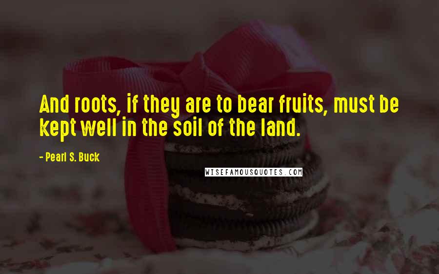 Pearl S. Buck Quotes: And roots, if they are to bear fruits, must be kept well in the soil of the land.