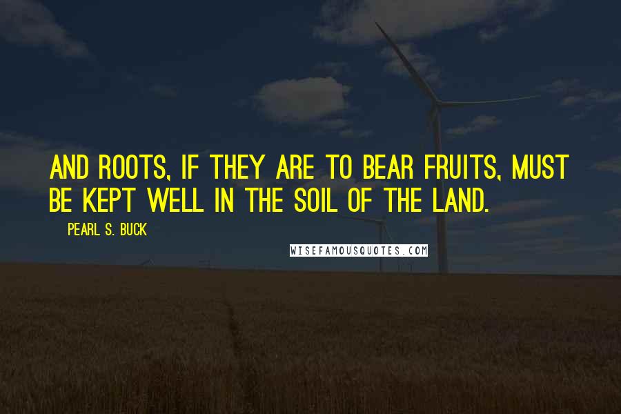 Pearl S. Buck Quotes: And roots, if they are to bear fruits, must be kept well in the soil of the land.