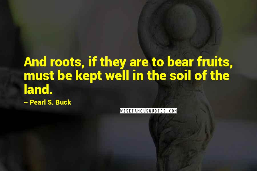 Pearl S. Buck Quotes: And roots, if they are to bear fruits, must be kept well in the soil of the land.