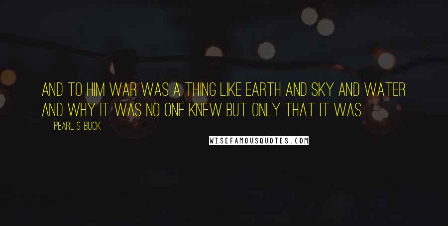 Pearl S. Buck Quotes: And to him war was a thing like earth and sky and water and why it was no one knew but only that it was.
