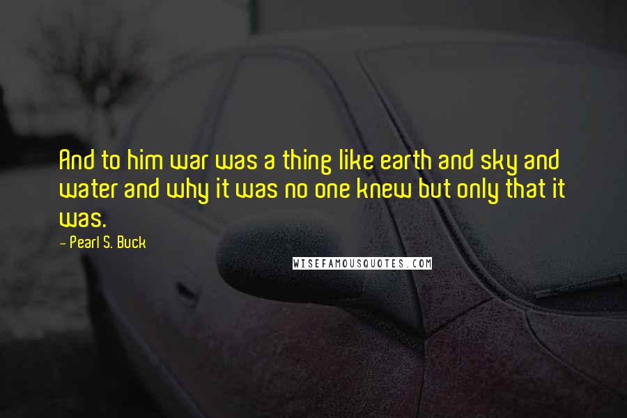 Pearl S. Buck Quotes: And to him war was a thing like earth and sky and water and why it was no one knew but only that it was.