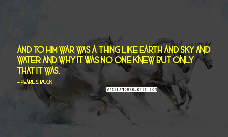 Pearl S. Buck Quotes: And to him war was a thing like earth and sky and water and why it was no one knew but only that it was.