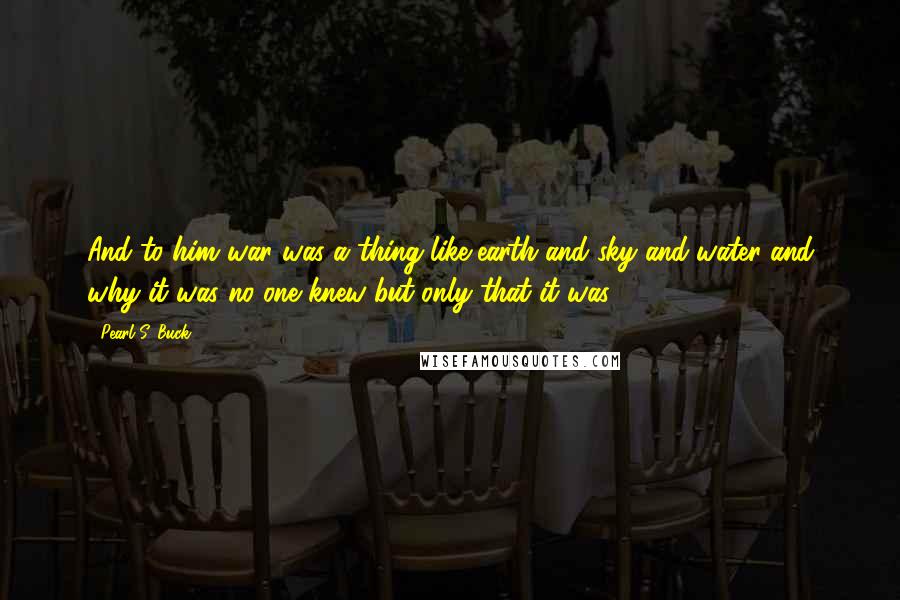 Pearl S. Buck Quotes: And to him war was a thing like earth and sky and water and why it was no one knew but only that it was.