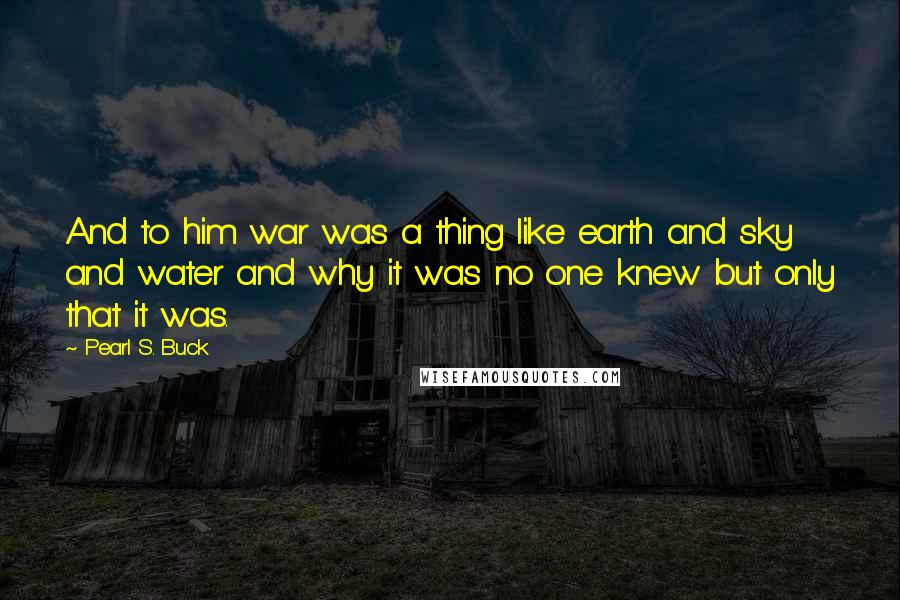 Pearl S. Buck Quotes: And to him war was a thing like earth and sky and water and why it was no one knew but only that it was.