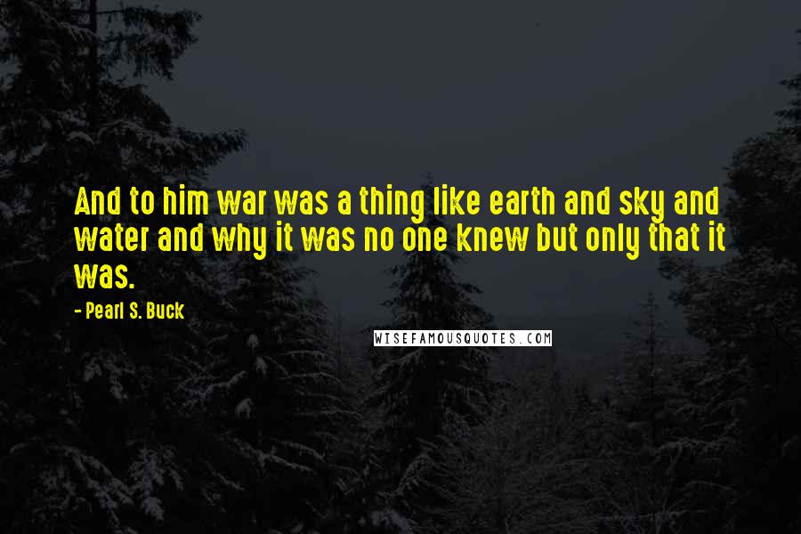 Pearl S. Buck Quotes: And to him war was a thing like earth and sky and water and why it was no one knew but only that it was.