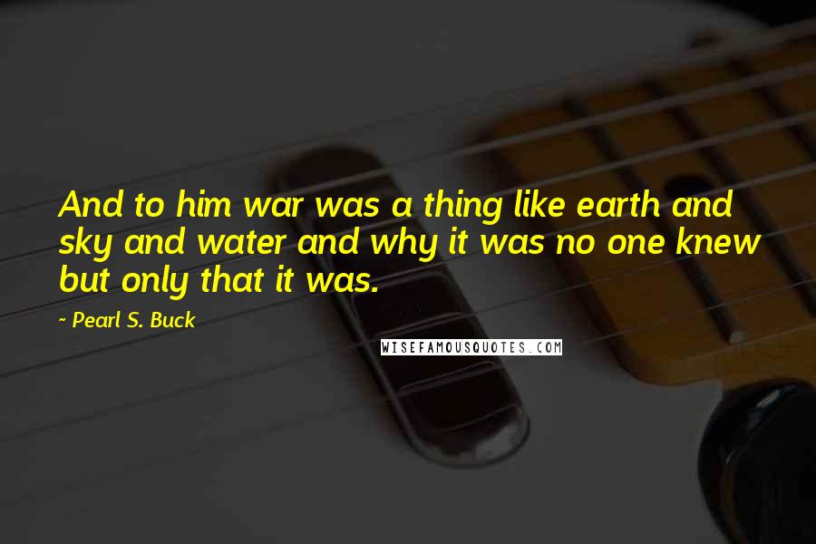 Pearl S. Buck Quotes: And to him war was a thing like earth and sky and water and why it was no one knew but only that it was.