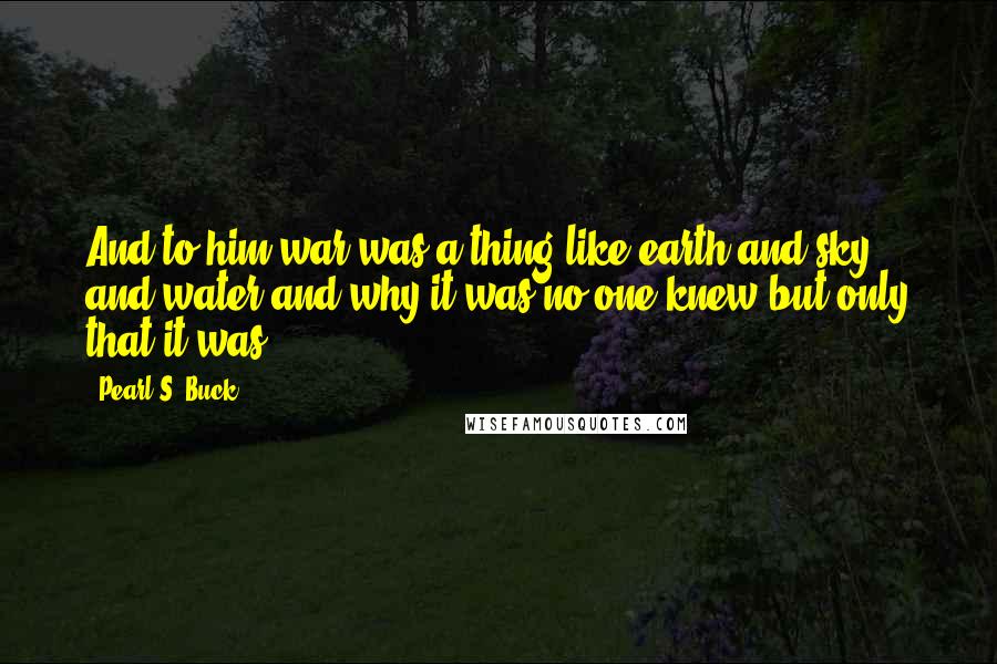 Pearl S. Buck Quotes: And to him war was a thing like earth and sky and water and why it was no one knew but only that it was.