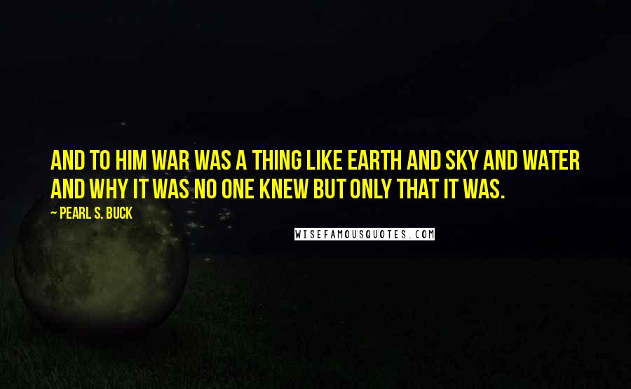 Pearl S. Buck Quotes: And to him war was a thing like earth and sky and water and why it was no one knew but only that it was.