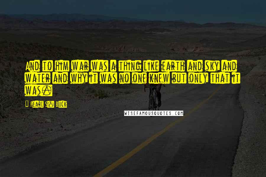 Pearl S. Buck Quotes: And to him war was a thing like earth and sky and water and why it was no one knew but only that it was.