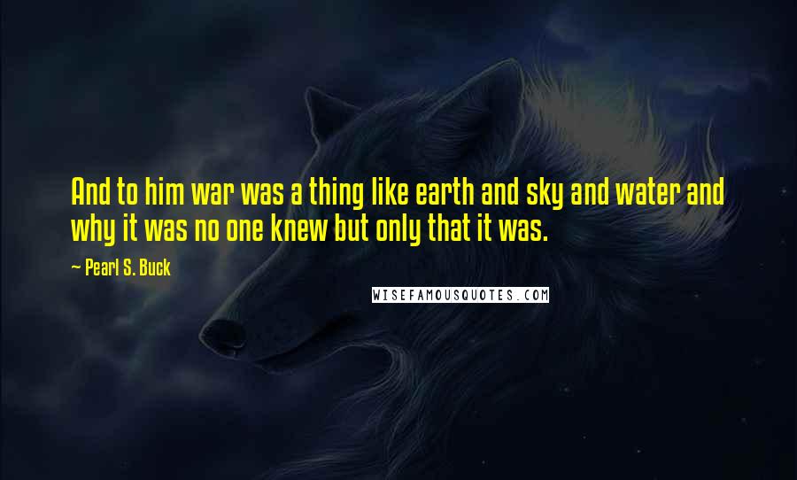 Pearl S. Buck Quotes: And to him war was a thing like earth and sky and water and why it was no one knew but only that it was.
