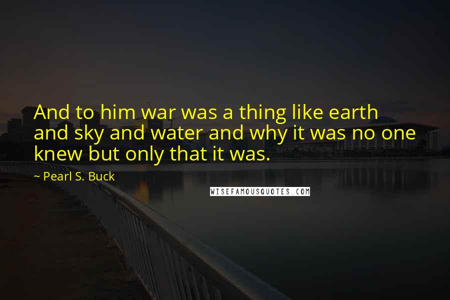 Pearl S. Buck Quotes: And to him war was a thing like earth and sky and water and why it was no one knew but only that it was.