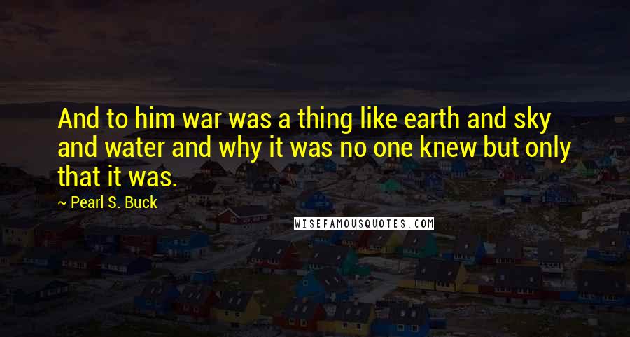 Pearl S. Buck Quotes: And to him war was a thing like earth and sky and water and why it was no one knew but only that it was.