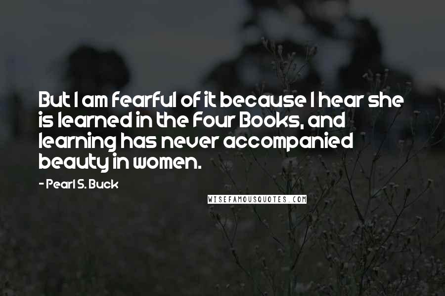 Pearl S. Buck Quotes: But I am fearful of it because I hear she is learned in the Four Books, and learning has never accompanied beauty in women.