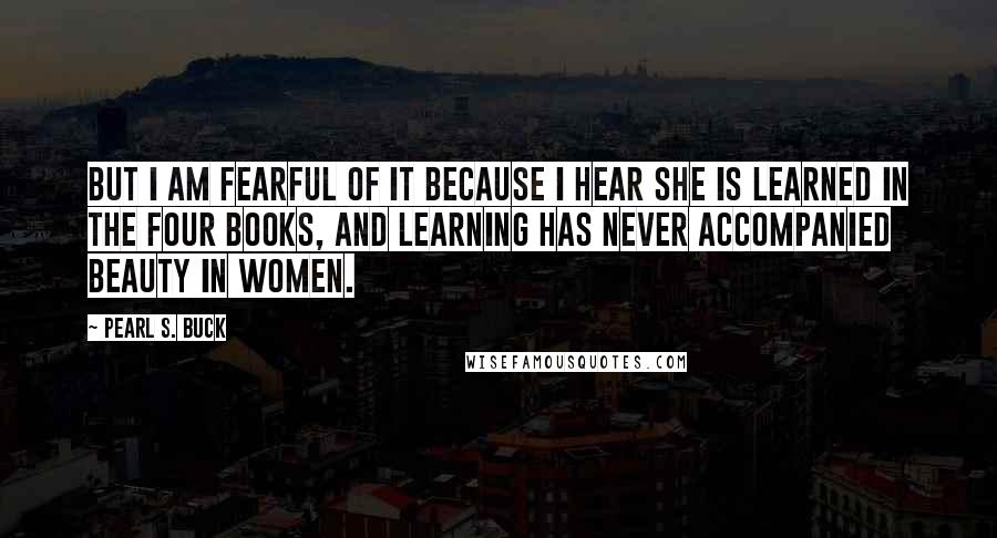 Pearl S. Buck Quotes: But I am fearful of it because I hear she is learned in the Four Books, and learning has never accompanied beauty in women.