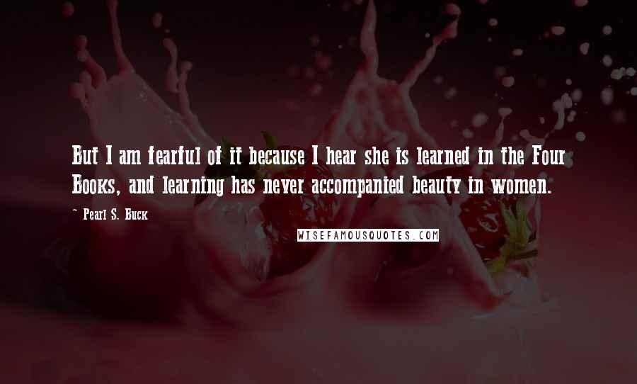 Pearl S. Buck Quotes: But I am fearful of it because I hear she is learned in the Four Books, and learning has never accompanied beauty in women.