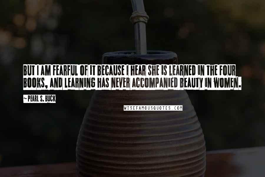 Pearl S. Buck Quotes: But I am fearful of it because I hear she is learned in the Four Books, and learning has never accompanied beauty in women.