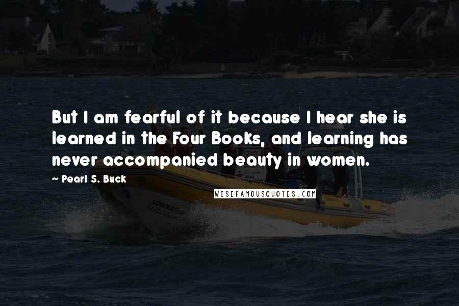 Pearl S. Buck Quotes: But I am fearful of it because I hear she is learned in the Four Books, and learning has never accompanied beauty in women.