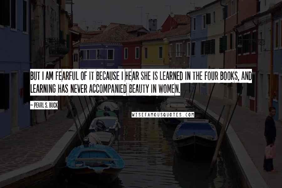 Pearl S. Buck Quotes: But I am fearful of it because I hear she is learned in the Four Books, and learning has never accompanied beauty in women.