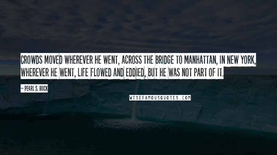 Pearl S. Buck Quotes: Crowds moved wherever he went, across the bridge to Manhattan, in New York, wherever he went, life flowed and eddied, but he was not part of it.