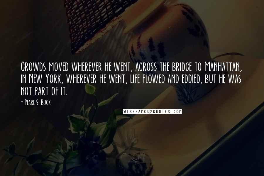 Pearl S. Buck Quotes: Crowds moved wherever he went, across the bridge to Manhattan, in New York, wherever he went, life flowed and eddied, but he was not part of it.