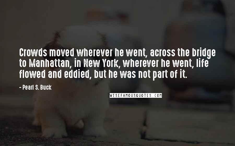 Pearl S. Buck Quotes: Crowds moved wherever he went, across the bridge to Manhattan, in New York, wherever he went, life flowed and eddied, but he was not part of it.