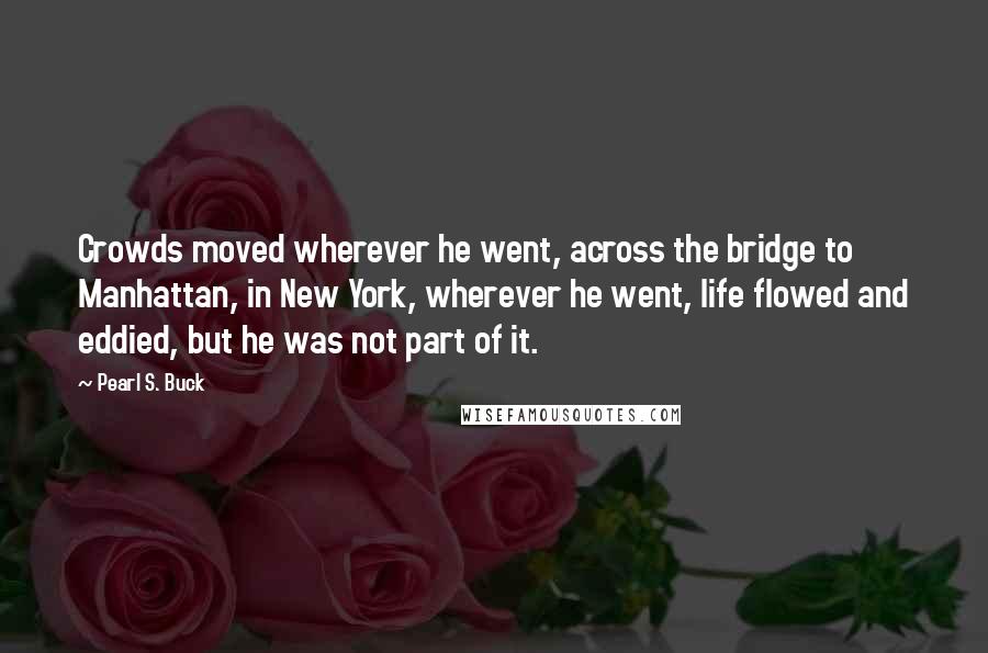 Pearl S. Buck Quotes: Crowds moved wherever he went, across the bridge to Manhattan, in New York, wherever he went, life flowed and eddied, but he was not part of it.