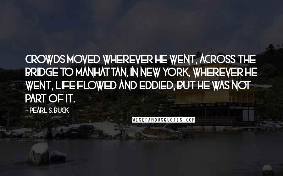 Pearl S. Buck Quotes: Crowds moved wherever he went, across the bridge to Manhattan, in New York, wherever he went, life flowed and eddied, but he was not part of it.