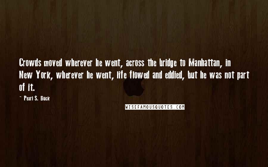 Pearl S. Buck Quotes: Crowds moved wherever he went, across the bridge to Manhattan, in New York, wherever he went, life flowed and eddied, but he was not part of it.