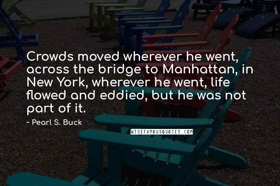 Pearl S. Buck Quotes: Crowds moved wherever he went, across the bridge to Manhattan, in New York, wherever he went, life flowed and eddied, but he was not part of it.