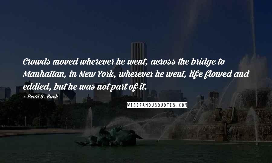 Pearl S. Buck Quotes: Crowds moved wherever he went, across the bridge to Manhattan, in New York, wherever he went, life flowed and eddied, but he was not part of it.