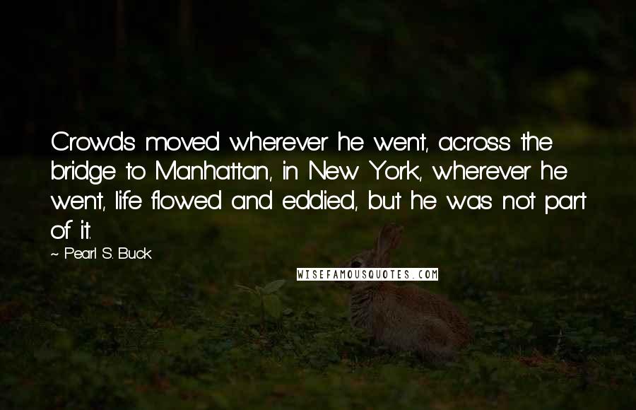 Pearl S. Buck Quotes: Crowds moved wherever he went, across the bridge to Manhattan, in New York, wherever he went, life flowed and eddied, but he was not part of it.