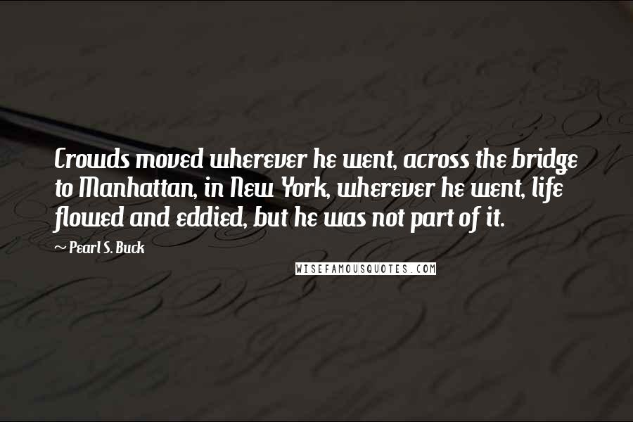 Pearl S. Buck Quotes: Crowds moved wherever he went, across the bridge to Manhattan, in New York, wherever he went, life flowed and eddied, but he was not part of it.