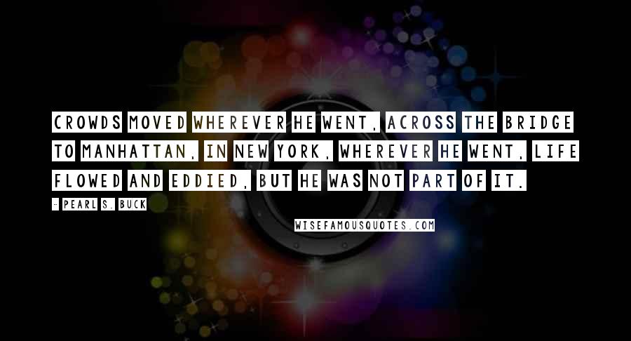 Pearl S. Buck Quotes: Crowds moved wherever he went, across the bridge to Manhattan, in New York, wherever he went, life flowed and eddied, but he was not part of it.