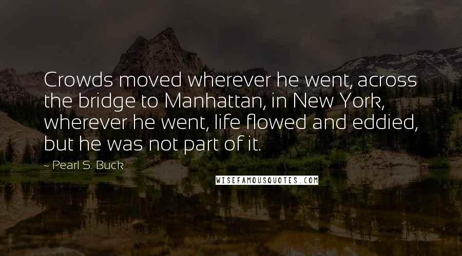 Pearl S. Buck Quotes: Crowds moved wherever he went, across the bridge to Manhattan, in New York, wherever he went, life flowed and eddied, but he was not part of it.