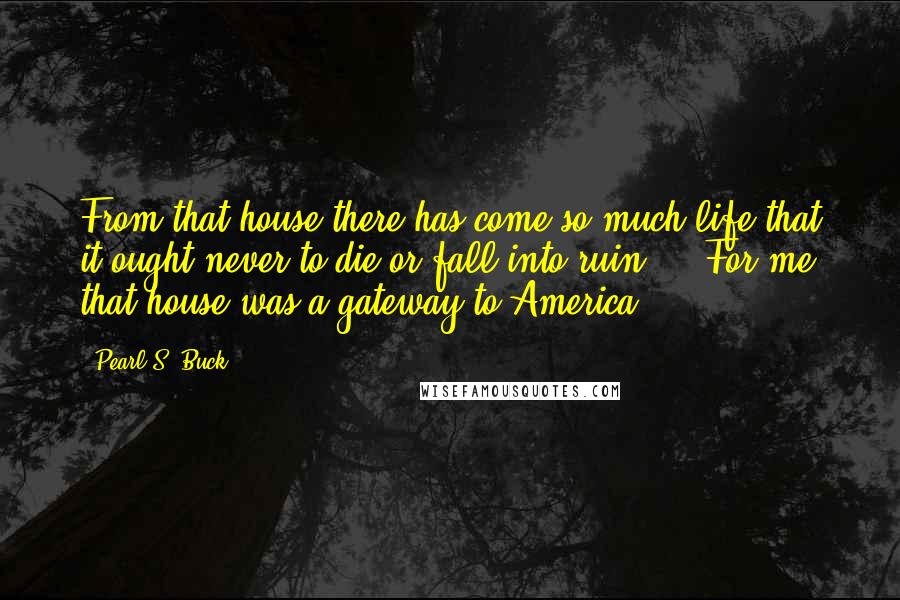 Pearl S. Buck Quotes: From that house there has come so much life that it ought never to die or fall into ruin ... For me that house was a gateway to America.