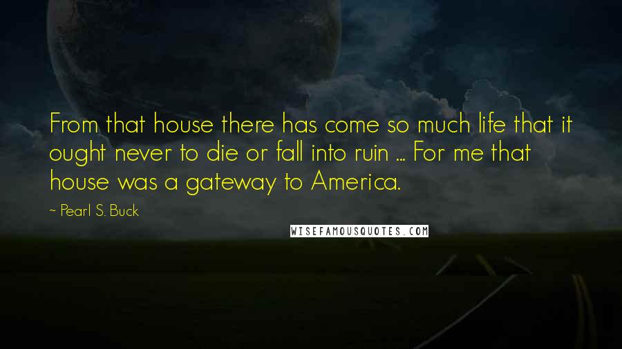 Pearl S. Buck Quotes: From that house there has come so much life that it ought never to die or fall into ruin ... For me that house was a gateway to America.