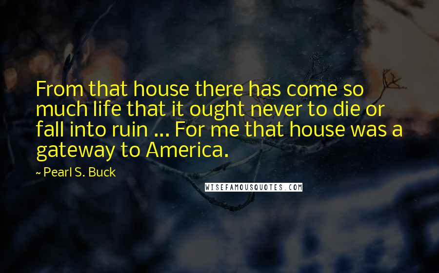 Pearl S. Buck Quotes: From that house there has come so much life that it ought never to die or fall into ruin ... For me that house was a gateway to America.