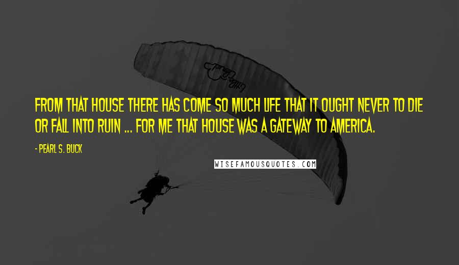 Pearl S. Buck Quotes: From that house there has come so much life that it ought never to die or fall into ruin ... For me that house was a gateway to America.