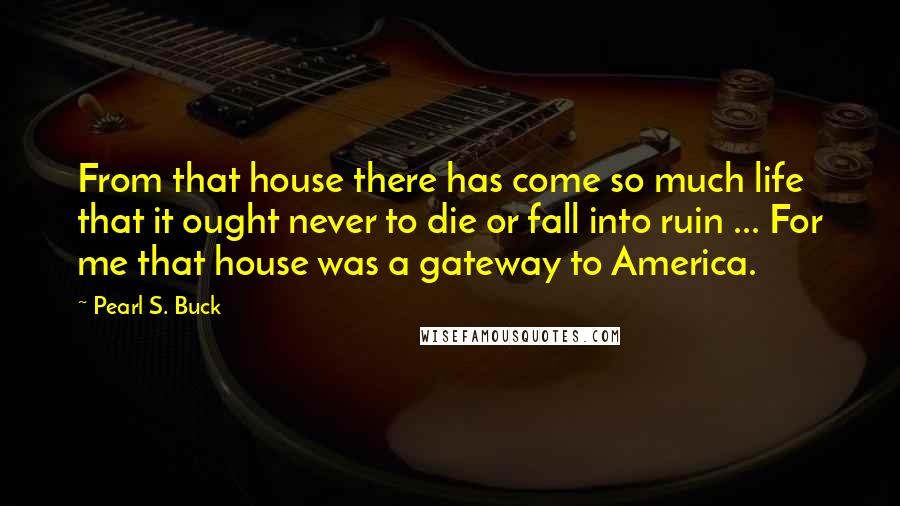 Pearl S. Buck Quotes: From that house there has come so much life that it ought never to die or fall into ruin ... For me that house was a gateway to America.